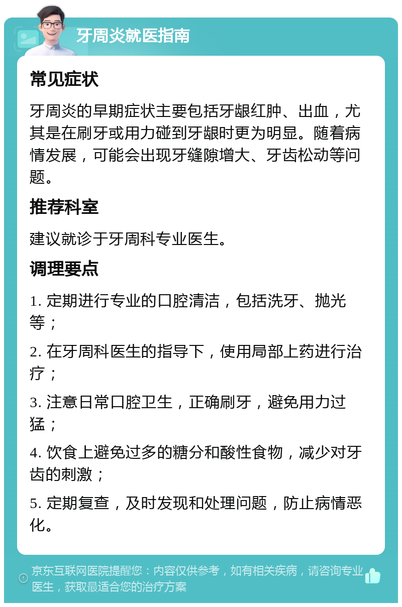 牙周炎就医指南 常见症状 牙周炎的早期症状主要包括牙龈红肿、出血，尤其是在刷牙或用力碰到牙龈时更为明显。随着病情发展，可能会出现牙缝隙增大、牙齿松动等问题。 推荐科室 建议就诊于牙周科专业医生。 调理要点 1. 定期进行专业的口腔清洁，包括洗牙、抛光等； 2. 在牙周科医生的指导下，使用局部上药进行治疗； 3. 注意日常口腔卫生，正确刷牙，避免用力过猛； 4. 饮食上避免过多的糖分和酸性食物，减少对牙齿的刺激； 5. 定期复查，及时发现和处理问题，防止病情恶化。