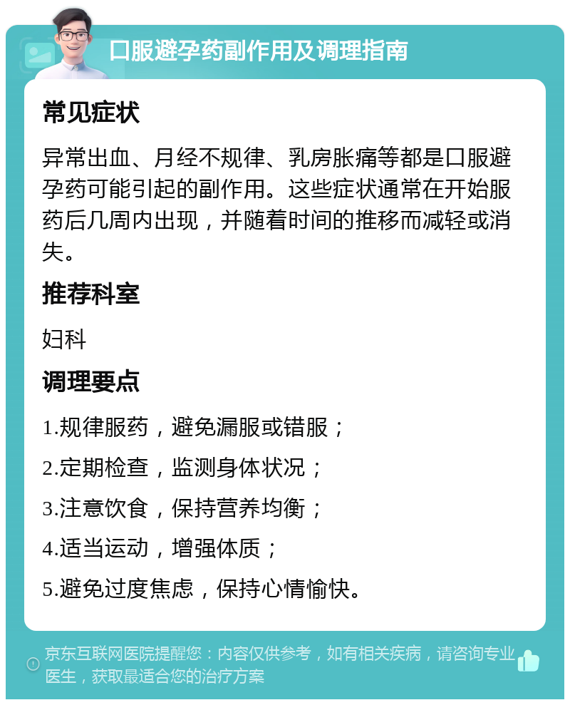 口服避孕药副作用及调理指南 常见症状 异常出血、月经不规律、乳房胀痛等都是口服避孕药可能引起的副作用。这些症状通常在开始服药后几周内出现，并随着时间的推移而减轻或消失。 推荐科室 妇科 调理要点 1.规律服药，避免漏服或错服； 2.定期检查，监测身体状况； 3.注意饮食，保持营养均衡； 4.适当运动，增强体质； 5.避免过度焦虑，保持心情愉快。