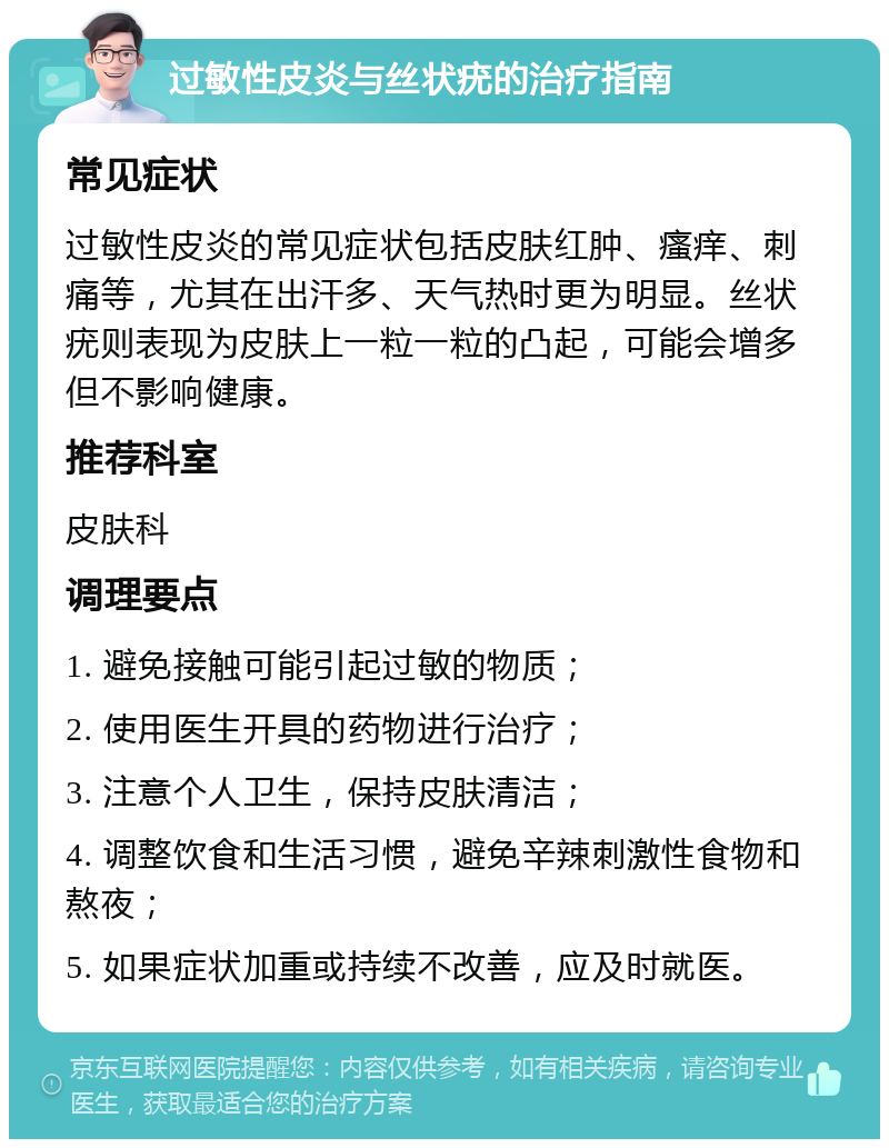 过敏性皮炎与丝状疣的治疗指南 常见症状 过敏性皮炎的常见症状包括皮肤红肿、瘙痒、刺痛等，尤其在出汗多、天气热时更为明显。丝状疣则表现为皮肤上一粒一粒的凸起，可能会增多但不影响健康。 推荐科室 皮肤科 调理要点 1. 避免接触可能引起过敏的物质； 2. 使用医生开具的药物进行治疗； 3. 注意个人卫生，保持皮肤清洁； 4. 调整饮食和生活习惯，避免辛辣刺激性食物和熬夜； 5. 如果症状加重或持续不改善，应及时就医。