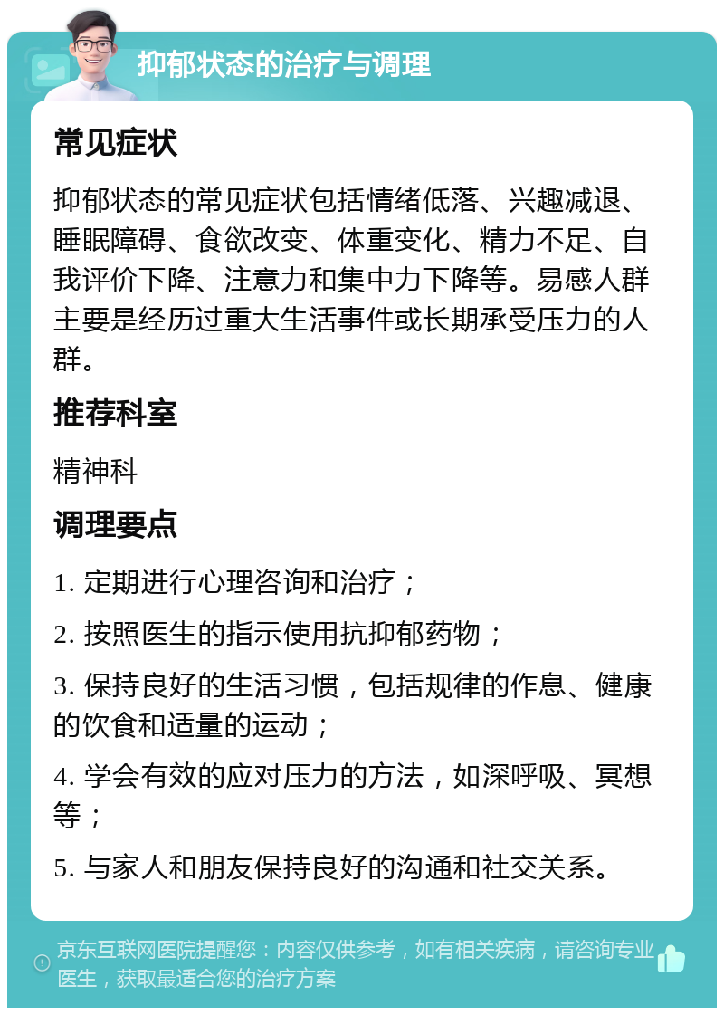 抑郁状态的治疗与调理 常见症状 抑郁状态的常见症状包括情绪低落、兴趣减退、睡眠障碍、食欲改变、体重变化、精力不足、自我评价下降、注意力和集中力下降等。易感人群主要是经历过重大生活事件或长期承受压力的人群。 推荐科室 精神科 调理要点 1. 定期进行心理咨询和治疗； 2. 按照医生的指示使用抗抑郁药物； 3. 保持良好的生活习惯，包括规律的作息、健康的饮食和适量的运动； 4. 学会有效的应对压力的方法，如深呼吸、冥想等； 5. 与家人和朋友保持良好的沟通和社交关系。