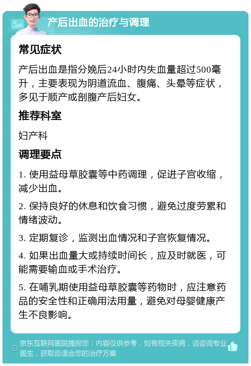 产后出血的治疗与调理 常见症状 产后出血是指分娩后24小时内失血量超过500毫升，主要表现为阴道流血、腹痛、头晕等症状，多见于顺产或剖腹产后妇女。 推荐科室 妇产科 调理要点 1. 使用益母草胶囊等中药调理，促进子宫收缩，减少出血。 2. 保持良好的休息和饮食习惯，避免过度劳累和情绪波动。 3. 定期复诊，监测出血情况和子宫恢复情况。 4. 如果出血量大或持续时间长，应及时就医，可能需要输血或手术治疗。 5. 在哺乳期使用益母草胶囊等药物时，应注意药品的安全性和正确用法用量，避免对母婴健康产生不良影响。