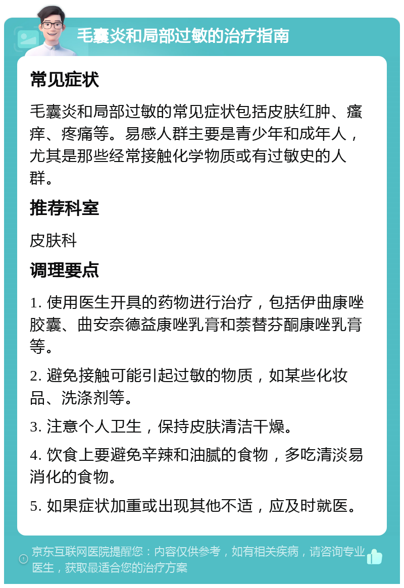 毛囊炎和局部过敏的治疗指南 常见症状 毛囊炎和局部过敏的常见症状包括皮肤红肿、瘙痒、疼痛等。易感人群主要是青少年和成年人，尤其是那些经常接触化学物质或有过敏史的人群。 推荐科室 皮肤科 调理要点 1. 使用医生开具的药物进行治疗，包括伊曲康唑胶囊、曲安奈德益康唑乳膏和萘替芬酮康唑乳膏等。 2. 避免接触可能引起过敏的物质，如某些化妆品、洗涤剂等。 3. 注意个人卫生，保持皮肤清洁干燥。 4. 饮食上要避免辛辣和油腻的食物，多吃清淡易消化的食物。 5. 如果症状加重或出现其他不适，应及时就医。