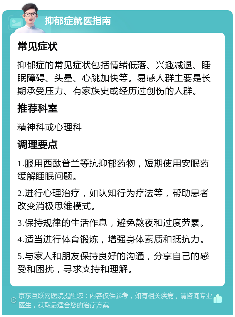 抑郁症就医指南 常见症状 抑郁症的常见症状包括情绪低落、兴趣减退、睡眠障碍、头晕、心跳加快等。易感人群主要是长期承受压力、有家族史或经历过创伤的人群。 推荐科室 精神科或心理科 调理要点 1.服用西酞普兰等抗抑郁药物，短期使用安眠药缓解睡眠问题。 2.进行心理治疗，如认知行为疗法等，帮助患者改变消极思维模式。 3.保持规律的生活作息，避免熬夜和过度劳累。 4.适当进行体育锻炼，增强身体素质和抵抗力。 5.与家人和朋友保持良好的沟通，分享自己的感受和困扰，寻求支持和理解。