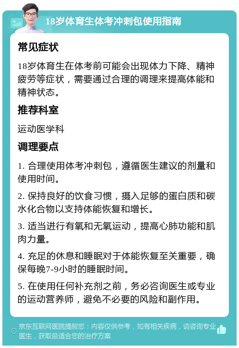 18岁体育生体考冲刺包使用指南 常见症状 18岁体育生在体考前可能会出现体力下降、精神疲劳等症状，需要通过合理的调理来提高体能和精神状态。 推荐科室 运动医学科 调理要点 1. 合理使用体考冲刺包，遵循医生建议的剂量和使用时间。 2. 保持良好的饮食习惯，摄入足够的蛋白质和碳水化合物以支持体能恢复和增长。 3. 适当进行有氧和无氧运动，提高心肺功能和肌肉力量。 4. 充足的休息和睡眠对于体能恢复至关重要，确保每晚7-9小时的睡眠时间。 5. 在使用任何补充剂之前，务必咨询医生或专业的运动营养师，避免不必要的风险和副作用。