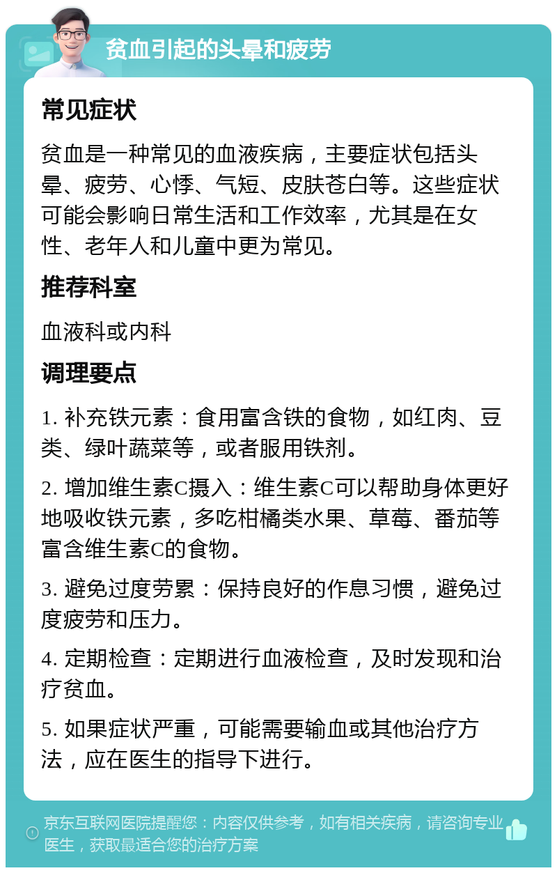 贫血引起的头晕和疲劳 常见症状 贫血是一种常见的血液疾病，主要症状包括头晕、疲劳、心悸、气短、皮肤苍白等。这些症状可能会影响日常生活和工作效率，尤其是在女性、老年人和儿童中更为常见。 推荐科室 血液科或内科 调理要点 1. 补充铁元素：食用富含铁的食物，如红肉、豆类、绿叶蔬菜等，或者服用铁剂。 2. 增加维生素C摄入：维生素C可以帮助身体更好地吸收铁元素，多吃柑橘类水果、草莓、番茄等富含维生素C的食物。 3. 避免过度劳累：保持良好的作息习惯，避免过度疲劳和压力。 4. 定期检查：定期进行血液检查，及时发现和治疗贫血。 5. 如果症状严重，可能需要输血或其他治疗方法，应在医生的指导下进行。