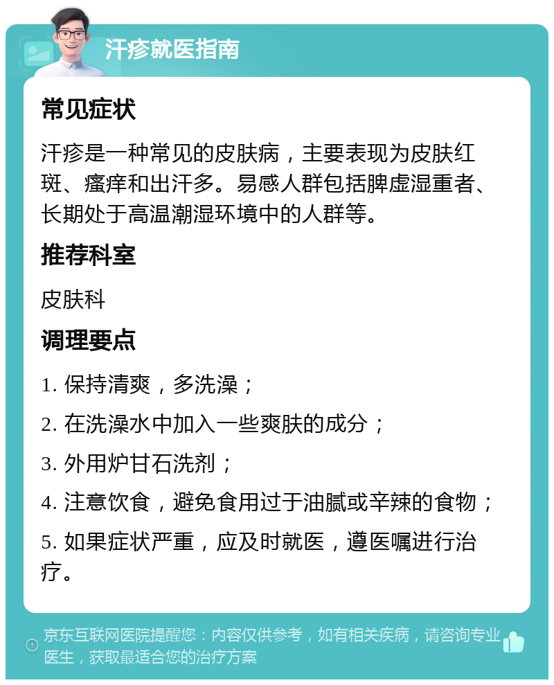 汗疹就医指南 常见症状 汗疹是一种常见的皮肤病，主要表现为皮肤红斑、瘙痒和出汗多。易感人群包括脾虚湿重者、长期处于高温潮湿环境中的人群等。 推荐科室 皮肤科 调理要点 1. 保持清爽，多洗澡； 2. 在洗澡水中加入一些爽肤的成分； 3. 外用炉甘石洗剂； 4. 注意饮食，避免食用过于油腻或辛辣的食物； 5. 如果症状严重，应及时就医，遵医嘱进行治疗。