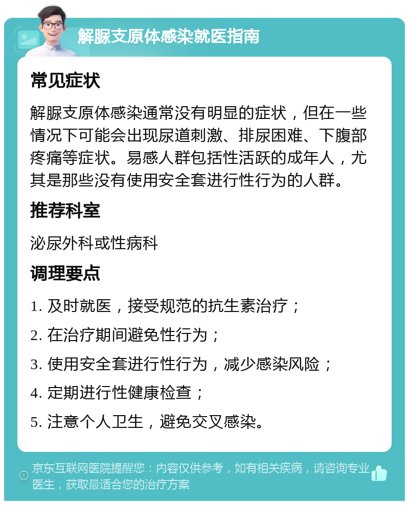 解脲支原体感染就医指南 常见症状 解脲支原体感染通常没有明显的症状，但在一些情况下可能会出现尿道刺激、排尿困难、下腹部疼痛等症状。易感人群包括性活跃的成年人，尤其是那些没有使用安全套进行性行为的人群。 推荐科室 泌尿外科或性病科 调理要点 1. 及时就医，接受规范的抗生素治疗； 2. 在治疗期间避免性行为； 3. 使用安全套进行性行为，减少感染风险； 4. 定期进行性健康检查； 5. 注意个人卫生，避免交叉感染。