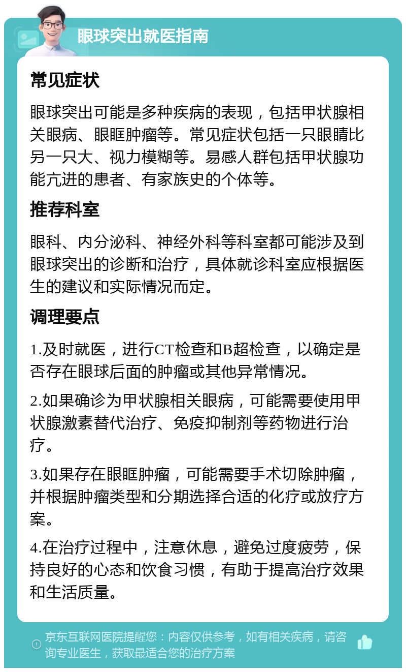 眼球突出就医指南 常见症状 眼球突出可能是多种疾病的表现，包括甲状腺相关眼病、眼眶肿瘤等。常见症状包括一只眼睛比另一只大、视力模糊等。易感人群包括甲状腺功能亢进的患者、有家族史的个体等。 推荐科室 眼科、内分泌科、神经外科等科室都可能涉及到眼球突出的诊断和治疗，具体就诊科室应根据医生的建议和实际情况而定。 调理要点 1.及时就医，进行CT检查和B超检查，以确定是否存在眼球后面的肿瘤或其他异常情况。 2.如果确诊为甲状腺相关眼病，可能需要使用甲状腺激素替代治疗、免疫抑制剂等药物进行治疗。 3.如果存在眼眶肿瘤，可能需要手术切除肿瘤，并根据肿瘤类型和分期选择合适的化疗或放疗方案。 4.在治疗过程中，注意休息，避免过度疲劳，保持良好的心态和饮食习惯，有助于提高治疗效果和生活质量。