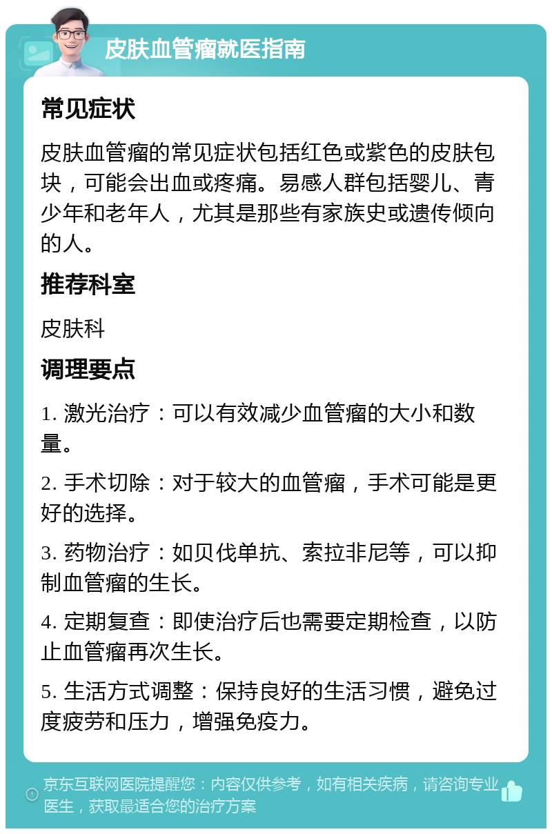 皮肤血管瘤就医指南 常见症状 皮肤血管瘤的常见症状包括红色或紫色的皮肤包块，可能会出血或疼痛。易感人群包括婴儿、青少年和老年人，尤其是那些有家族史或遗传倾向的人。 推荐科室 皮肤科 调理要点 1. 激光治疗：可以有效减少血管瘤的大小和数量。 2. 手术切除：对于较大的血管瘤，手术可能是更好的选择。 3. 药物治疗：如贝伐单抗、索拉非尼等，可以抑制血管瘤的生长。 4. 定期复查：即使治疗后也需要定期检查，以防止血管瘤再次生长。 5. 生活方式调整：保持良好的生活习惯，避免过度疲劳和压力，增强免疫力。