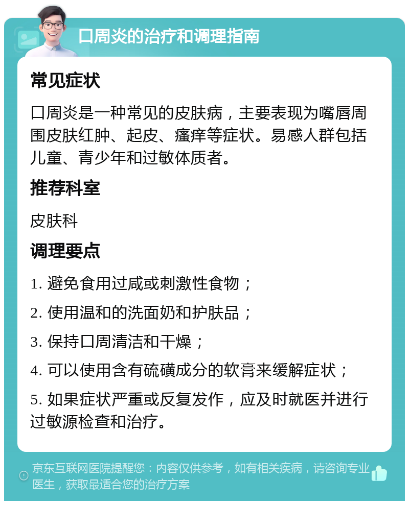 口周炎的治疗和调理指南 常见症状 口周炎是一种常见的皮肤病，主要表现为嘴唇周围皮肤红肿、起皮、瘙痒等症状。易感人群包括儿童、青少年和过敏体质者。 推荐科室 皮肤科 调理要点 1. 避免食用过咸或刺激性食物； 2. 使用温和的洗面奶和护肤品； 3. 保持口周清洁和干燥； 4. 可以使用含有硫磺成分的软膏来缓解症状； 5. 如果症状严重或反复发作，应及时就医并进行过敏源检查和治疗。