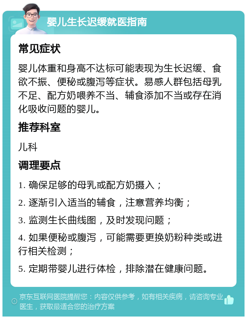 婴儿生长迟缓就医指南 常见症状 婴儿体重和身高不达标可能表现为生长迟缓、食欲不振、便秘或腹泻等症状。易感人群包括母乳不足、配方奶喂养不当、辅食添加不当或存在消化吸收问题的婴儿。 推荐科室 儿科 调理要点 1. 确保足够的母乳或配方奶摄入； 2. 逐渐引入适当的辅食，注意营养均衡； 3. 监测生长曲线图，及时发现问题； 4. 如果便秘或腹泻，可能需要更换奶粉种类或进行相关检测； 5. 定期带婴儿进行体检，排除潜在健康问题。