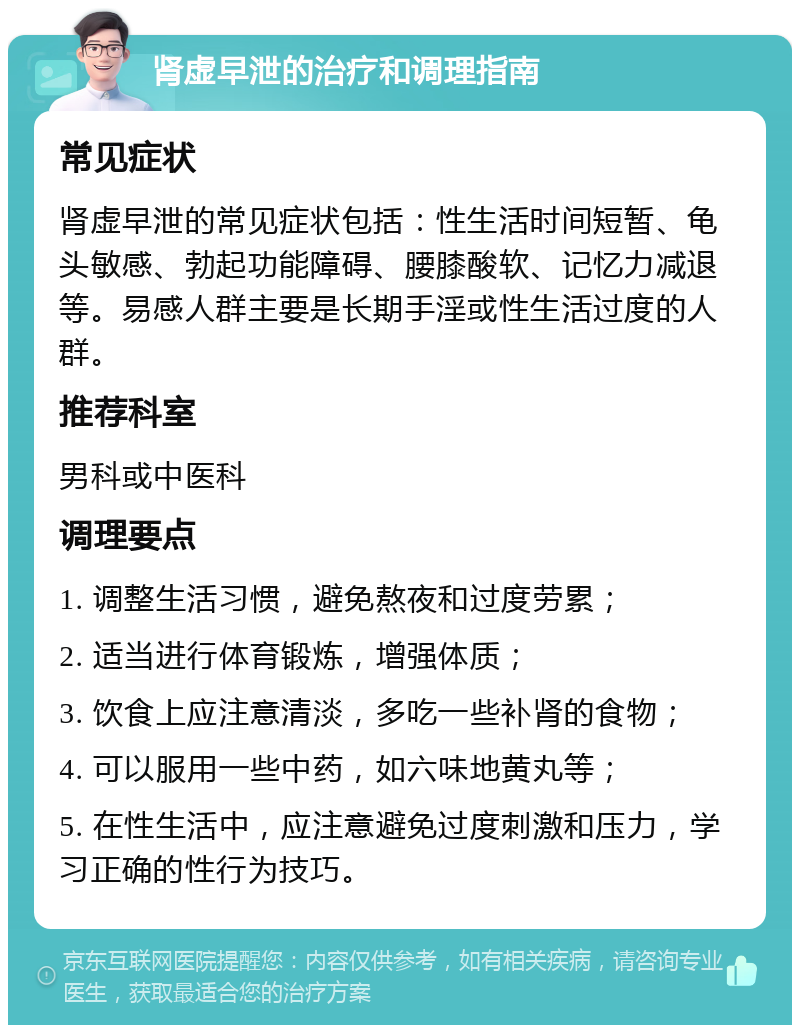 肾虚早泄的治疗和调理指南 常见症状 肾虚早泄的常见症状包括：性生活时间短暂、龟头敏感、勃起功能障碍、腰膝酸软、记忆力减退等。易感人群主要是长期手淫或性生活过度的人群。 推荐科室 男科或中医科 调理要点 1. 调整生活习惯，避免熬夜和过度劳累； 2. 适当进行体育锻炼，增强体质； 3. 饮食上应注意清淡，多吃一些补肾的食物； 4. 可以服用一些中药，如六味地黄丸等； 5. 在性生活中，应注意避免过度刺激和压力，学习正确的性行为技巧。