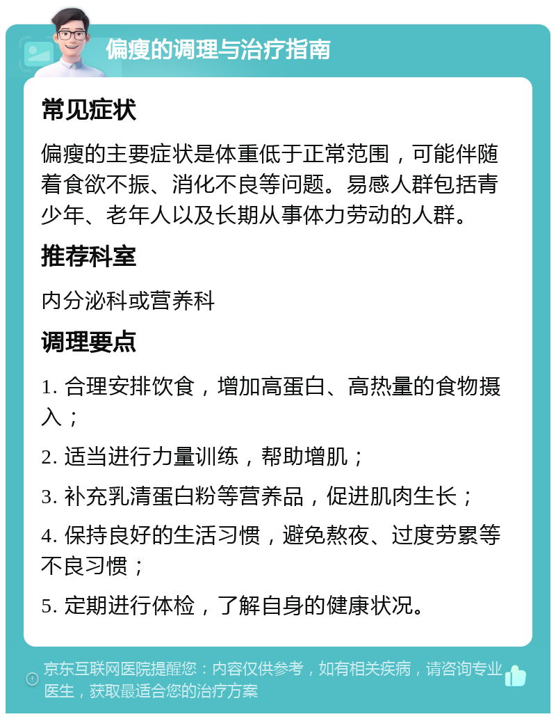 偏瘦的调理与治疗指南 常见症状 偏瘦的主要症状是体重低于正常范围，可能伴随着食欲不振、消化不良等问题。易感人群包括青少年、老年人以及长期从事体力劳动的人群。 推荐科室 内分泌科或营养科 调理要点 1. 合理安排饮食，增加高蛋白、高热量的食物摄入； 2. 适当进行力量训练，帮助增肌； 3. 补充乳清蛋白粉等营养品，促进肌肉生长； 4. 保持良好的生活习惯，避免熬夜、过度劳累等不良习惯； 5. 定期进行体检，了解自身的健康状况。