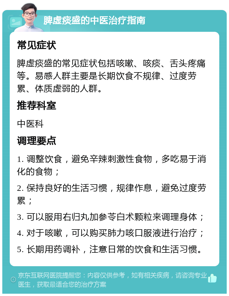 脾虚痰盛的中医治疗指南 常见症状 脾虚痰盛的常见症状包括咳嗽、咳痰、舌头疼痛等。易感人群主要是长期饮食不规律、过度劳累、体质虚弱的人群。 推荐科室 中医科 调理要点 1. 调整饮食，避免辛辣刺激性食物，多吃易于消化的食物； 2. 保持良好的生活习惯，规律作息，避免过度劳累； 3. 可以服用右归丸加参苓白术颗粒来调理身体； 4. 对于咳嗽，可以购买肺力咳口服液进行治疗； 5. 长期用药调补，注意日常的饮食和生活习惯。