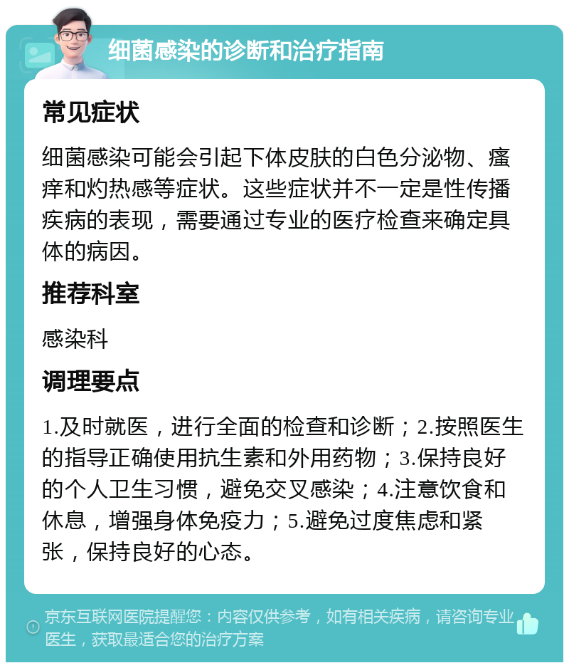 细菌感染的诊断和治疗指南 常见症状 细菌感染可能会引起下体皮肤的白色分泌物、瘙痒和灼热感等症状。这些症状并不一定是性传播疾病的表现，需要通过专业的医疗检查来确定具体的病因。 推荐科室 感染科 调理要点 1.及时就医，进行全面的检查和诊断；2.按照医生的指导正确使用抗生素和外用药物；3.保持良好的个人卫生习惯，避免交叉感染；4.注意饮食和休息，增强身体免疫力；5.避免过度焦虑和紧张，保持良好的心态。