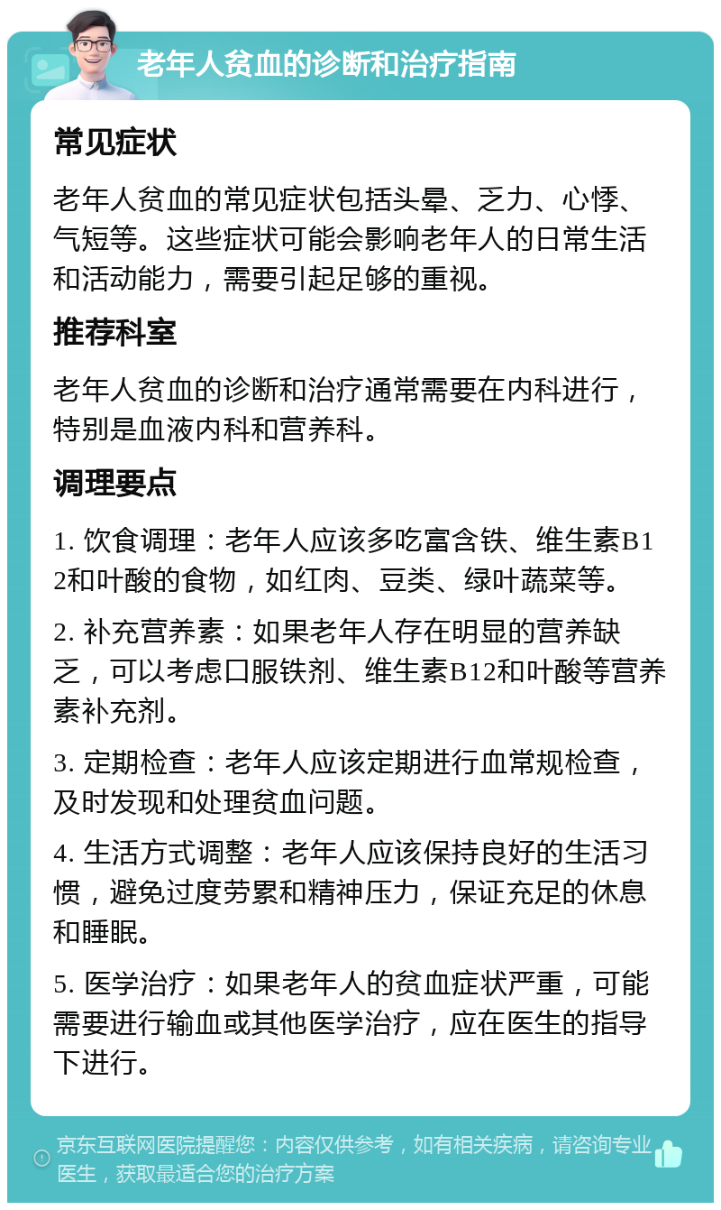 老年人贫血的诊断和治疗指南 常见症状 老年人贫血的常见症状包括头晕、乏力、心悸、气短等。这些症状可能会影响老年人的日常生活和活动能力，需要引起足够的重视。 推荐科室 老年人贫血的诊断和治疗通常需要在内科进行，特别是血液内科和营养科。 调理要点 1. 饮食调理：老年人应该多吃富含铁、维生素B12和叶酸的食物，如红肉、豆类、绿叶蔬菜等。 2. 补充营养素：如果老年人存在明显的营养缺乏，可以考虑口服铁剂、维生素B12和叶酸等营养素补充剂。 3. 定期检查：老年人应该定期进行血常规检查，及时发现和处理贫血问题。 4. 生活方式调整：老年人应该保持良好的生活习惯，避免过度劳累和精神压力，保证充足的休息和睡眠。 5. 医学治疗：如果老年人的贫血症状严重，可能需要进行输血或其他医学治疗，应在医生的指导下进行。