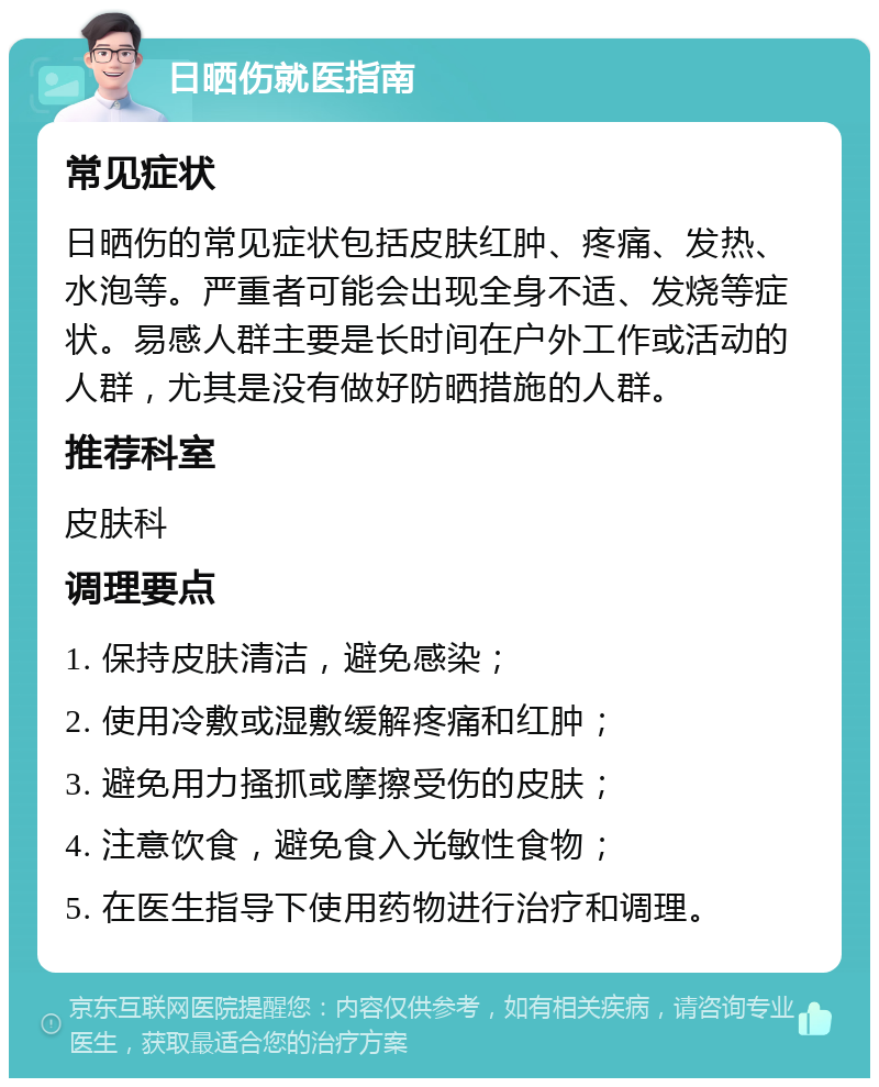 日晒伤就医指南 常见症状 日晒伤的常见症状包括皮肤红肿、疼痛、发热、水泡等。严重者可能会出现全身不适、发烧等症状。易感人群主要是长时间在户外工作或活动的人群，尤其是没有做好防晒措施的人群。 推荐科室 皮肤科 调理要点 1. 保持皮肤清洁，避免感染； 2. 使用冷敷或湿敷缓解疼痛和红肿； 3. 避免用力搔抓或摩擦受伤的皮肤； 4. 注意饮食，避免食入光敏性食物； 5. 在医生指导下使用药物进行治疗和调理。