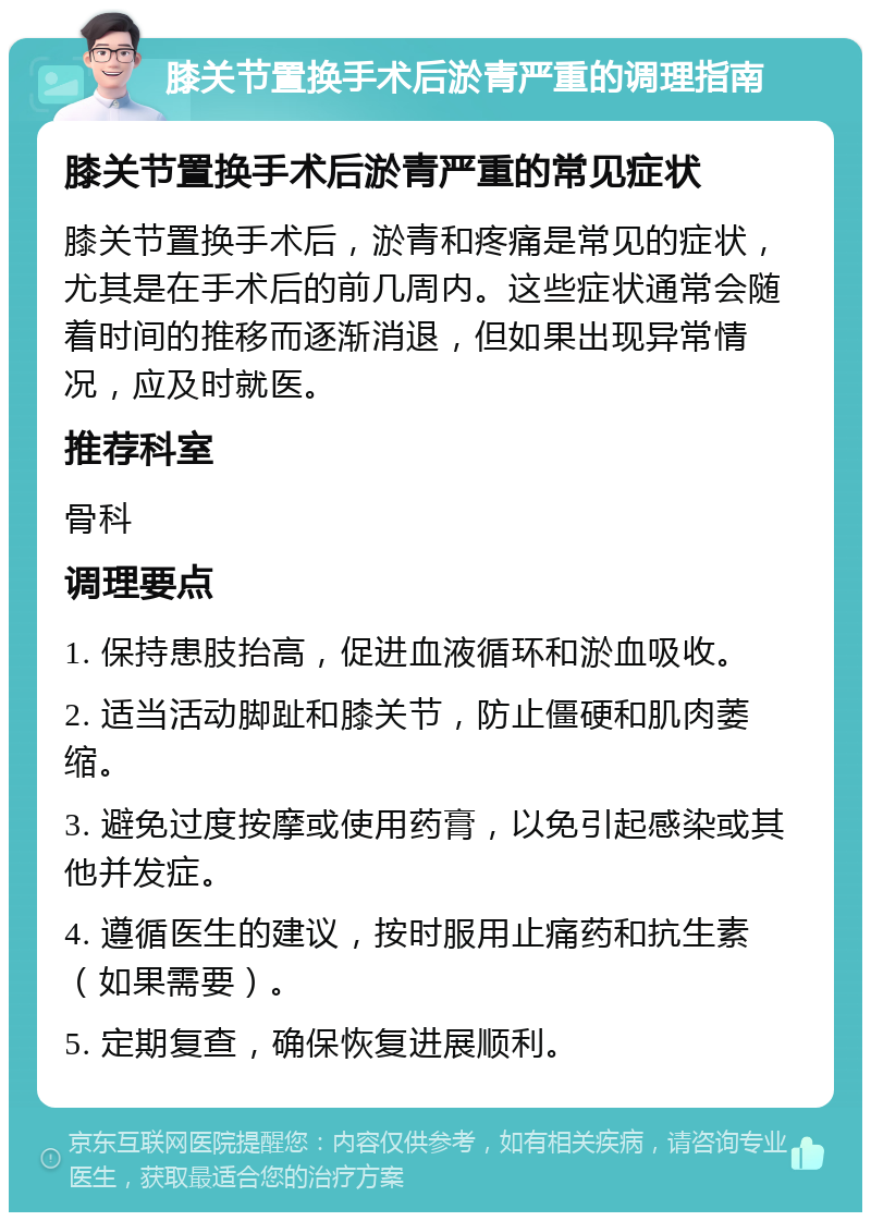 膝关节置换手术后淤青严重的调理指南 膝关节置换手术后淤青严重的常见症状 膝关节置换手术后，淤青和疼痛是常见的症状，尤其是在手术后的前几周内。这些症状通常会随着时间的推移而逐渐消退，但如果出现异常情况，应及时就医。 推荐科室 骨科 调理要点 1. 保持患肢抬高，促进血液循环和淤血吸收。 2. 适当活动脚趾和膝关节，防止僵硬和肌肉萎缩。 3. 避免过度按摩或使用药膏，以免引起感染或其他并发症。 4. 遵循医生的建议，按时服用止痛药和抗生素（如果需要）。 5. 定期复查，确保恢复进展顺利。