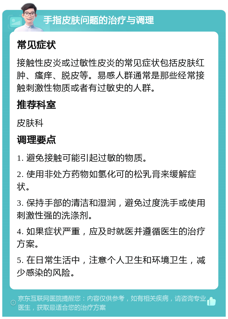 手指皮肤问题的治疗与调理 常见症状 接触性皮炎或过敏性皮炎的常见症状包括皮肤红肿、瘙痒、脱皮等。易感人群通常是那些经常接触刺激性物质或者有过敏史的人群。 推荐科室 皮肤科 调理要点 1. 避免接触可能引起过敏的物质。 2. 使用非处方药物如氢化可的松乳膏来缓解症状。 3. 保持手部的清洁和湿润，避免过度洗手或使用刺激性强的洗涤剂。 4. 如果症状严重，应及时就医并遵循医生的治疗方案。 5. 在日常生活中，注意个人卫生和环境卫生，减少感染的风险。