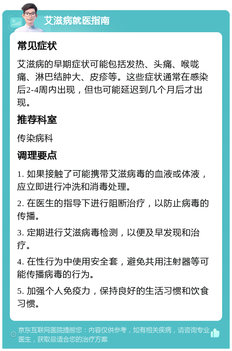 艾滋病就医指南 常见症状 艾滋病的早期症状可能包括发热、头痛、喉咙痛、淋巴结肿大、皮疹等。这些症状通常在感染后2-4周内出现，但也可能延迟到几个月后才出现。 推荐科室 传染病科 调理要点 1. 如果接触了可能携带艾滋病毒的血液或体液，应立即进行冲洗和消毒处理。 2. 在医生的指导下进行阻断治疗，以防止病毒的传播。 3. 定期进行艾滋病毒检测，以便及早发现和治疗。 4. 在性行为中使用安全套，避免共用注射器等可能传播病毒的行为。 5. 加强个人免疫力，保持良好的生活习惯和饮食习惯。