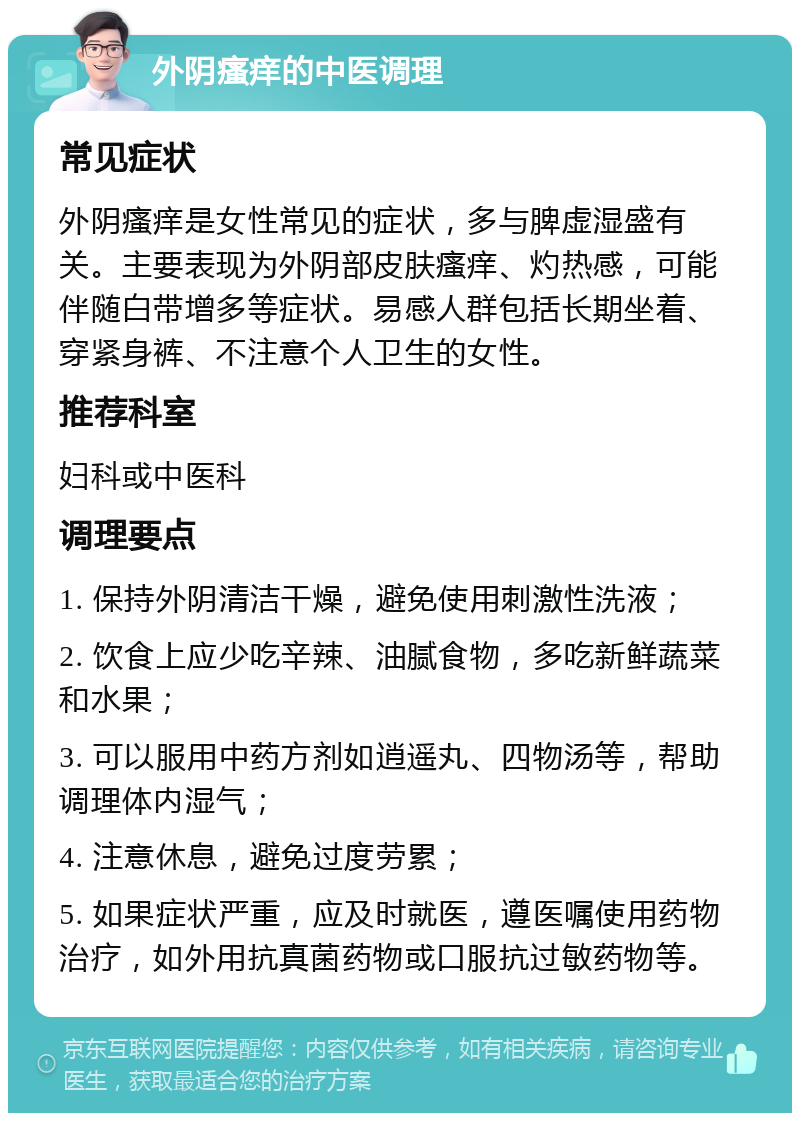 外阴瘙痒的中医调理 常见症状 外阴瘙痒是女性常见的症状，多与脾虚湿盛有关。主要表现为外阴部皮肤瘙痒、灼热感，可能伴随白带增多等症状。易感人群包括长期坐着、穿紧身裤、不注意个人卫生的女性。 推荐科室 妇科或中医科 调理要点 1. 保持外阴清洁干燥，避免使用刺激性洗液； 2. 饮食上应少吃辛辣、油腻食物，多吃新鲜蔬菜和水果； 3. 可以服用中药方剂如逍遥丸、四物汤等，帮助调理体内湿气； 4. 注意休息，避免过度劳累； 5. 如果症状严重，应及时就医，遵医嘱使用药物治疗，如外用抗真菌药物或口服抗过敏药物等。