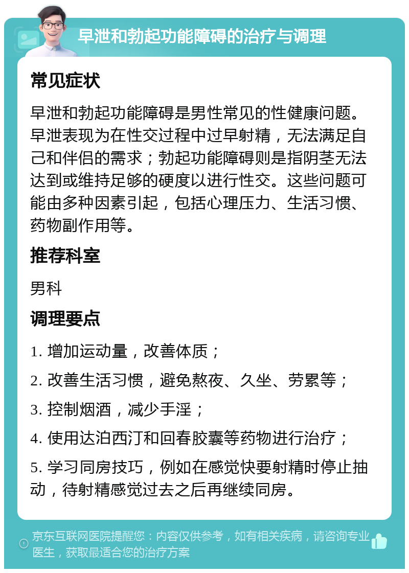 早泄和勃起功能障碍的治疗与调理 常见症状 早泄和勃起功能障碍是男性常见的性健康问题。早泄表现为在性交过程中过早射精，无法满足自己和伴侣的需求；勃起功能障碍则是指阴茎无法达到或维持足够的硬度以进行性交。这些问题可能由多种因素引起，包括心理压力、生活习惯、药物副作用等。 推荐科室 男科 调理要点 1. 增加运动量，改善体质； 2. 改善生活习惯，避免熬夜、久坐、劳累等； 3. 控制烟酒，减少手淫； 4. 使用达泊西汀和回春胶囊等药物进行治疗； 5. 学习同房技巧，例如在感觉快要射精时停止抽动，待射精感觉过去之后再继续同房。