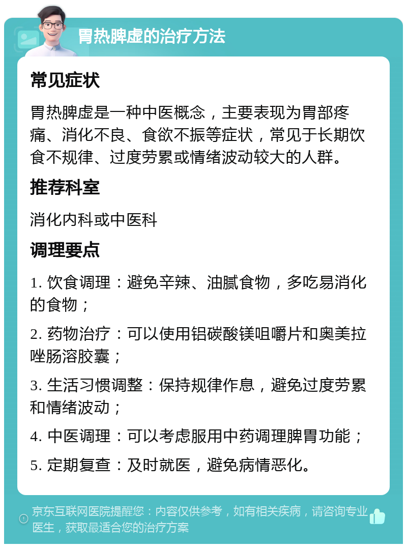 胃热脾虚的治疗方法 常见症状 胃热脾虚是一种中医概念，主要表现为胃部疼痛、消化不良、食欲不振等症状，常见于长期饮食不规律、过度劳累或情绪波动较大的人群。 推荐科室 消化内科或中医科 调理要点 1. 饮食调理：避免辛辣、油腻食物，多吃易消化的食物； 2. 药物治疗：可以使用铝碳酸镁咀嚼片和奥美拉唑肠溶胶囊； 3. 生活习惯调整：保持规律作息，避免过度劳累和情绪波动； 4. 中医调理：可以考虑服用中药调理脾胃功能； 5. 定期复查：及时就医，避免病情恶化。