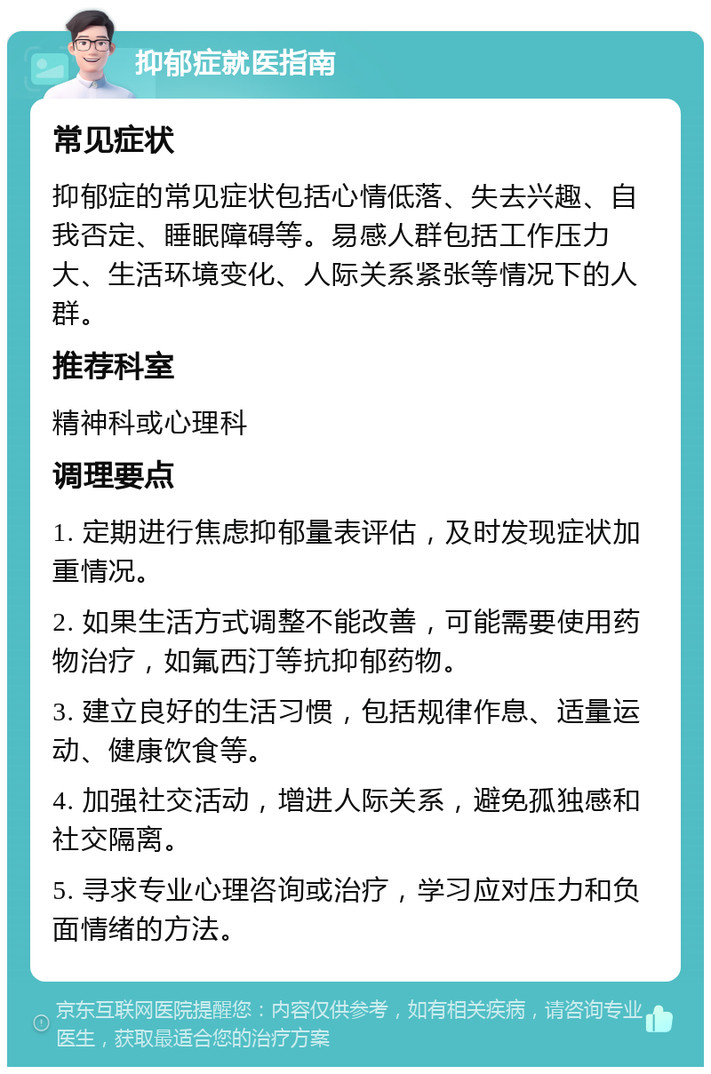 抑郁症就医指南 常见症状 抑郁症的常见症状包括心情低落、失去兴趣、自我否定、睡眠障碍等。易感人群包括工作压力大、生活环境变化、人际关系紧张等情况下的人群。 推荐科室 精神科或心理科 调理要点 1. 定期进行焦虑抑郁量表评估，及时发现症状加重情况。 2. 如果生活方式调整不能改善，可能需要使用药物治疗，如氟西汀等抗抑郁药物。 3. 建立良好的生活习惯，包括规律作息、适量运动、健康饮食等。 4. 加强社交活动，增进人际关系，避免孤独感和社交隔离。 5. 寻求专业心理咨询或治疗，学习应对压力和负面情绪的方法。