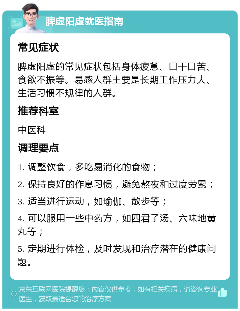 脾虚阳虚就医指南 常见症状 脾虚阳虚的常见症状包括身体疲惫、口干口苦、食欲不振等。易感人群主要是长期工作压力大、生活习惯不规律的人群。 推荐科室 中医科 调理要点 1. 调整饮食，多吃易消化的食物； 2. 保持良好的作息习惯，避免熬夜和过度劳累； 3. 适当进行运动，如瑜伽、散步等； 4. 可以服用一些中药方，如四君子汤、六味地黄丸等； 5. 定期进行体检，及时发现和治疗潜在的健康问题。