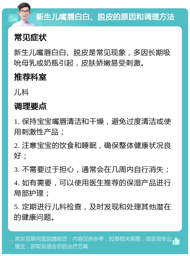 新生儿嘴唇白白、脱皮的原因和调理方法 常见症状 新生儿嘴唇白白、脱皮是常见现象，多因长期吸吮母乳或奶瓶引起，皮肤娇嫩易受刺激。 推荐科室 儿科 调理要点 1. 保持宝宝嘴唇清洁和干燥，避免过度清洁或使用刺激性产品； 2. 注意宝宝的饮食和睡眠，确保整体健康状况良好； 3. 不需要过于担心，通常会在几周内自行消失； 4. 如有需要，可以使用医生推荐的保湿产品进行局部护理； 5. 定期进行儿科检查，及时发现和处理其他潜在的健康问题。