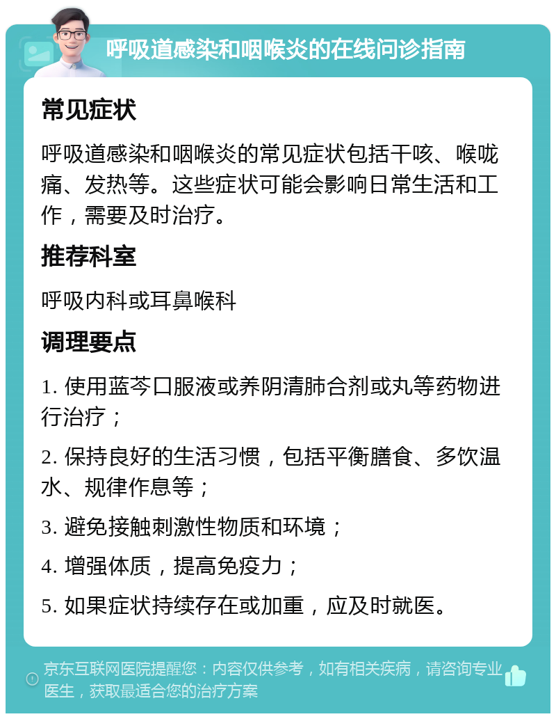 呼吸道感染和咽喉炎的在线问诊指南 常见症状 呼吸道感染和咽喉炎的常见症状包括干咳、喉咙痛、发热等。这些症状可能会影响日常生活和工作，需要及时治疗。 推荐科室 呼吸内科或耳鼻喉科 调理要点 1. 使用蓝芩口服液或养阴清肺合剂或丸等药物进行治疗； 2. 保持良好的生活习惯，包括平衡膳食、多饮温水、规律作息等； 3. 避免接触刺激性物质和环境； 4. 增强体质，提高免疫力； 5. 如果症状持续存在或加重，应及时就医。