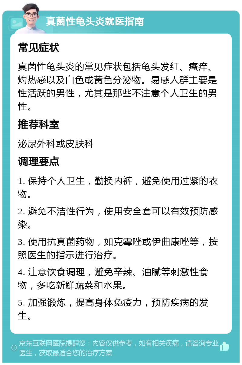 真菌性龟头炎就医指南 常见症状 真菌性龟头炎的常见症状包括龟头发红、瘙痒、灼热感以及白色或黄色分泌物。易感人群主要是性活跃的男性，尤其是那些不注意个人卫生的男性。 推荐科室 泌尿外科或皮肤科 调理要点 1. 保持个人卫生，勤换内裤，避免使用过紧的衣物。 2. 避免不洁性行为，使用安全套可以有效预防感染。 3. 使用抗真菌药物，如克霉唑或伊曲康唑等，按照医生的指示进行治疗。 4. 注意饮食调理，避免辛辣、油腻等刺激性食物，多吃新鲜蔬菜和水果。 5. 加强锻炼，提高身体免疫力，预防疾病的发生。