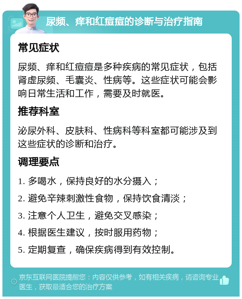 尿频、痒和红痘痘的诊断与治疗指南 常见症状 尿频、痒和红痘痘是多种疾病的常见症状，包括肾虚尿频、毛囊炎、性病等。这些症状可能会影响日常生活和工作，需要及时就医。 推荐科室 泌尿外科、皮肤科、性病科等科室都可能涉及到这些症状的诊断和治疗。 调理要点 1. 多喝水，保持良好的水分摄入； 2. 避免辛辣刺激性食物，保持饮食清淡； 3. 注意个人卫生，避免交叉感染； 4. 根据医生建议，按时服用药物； 5. 定期复查，确保疾病得到有效控制。