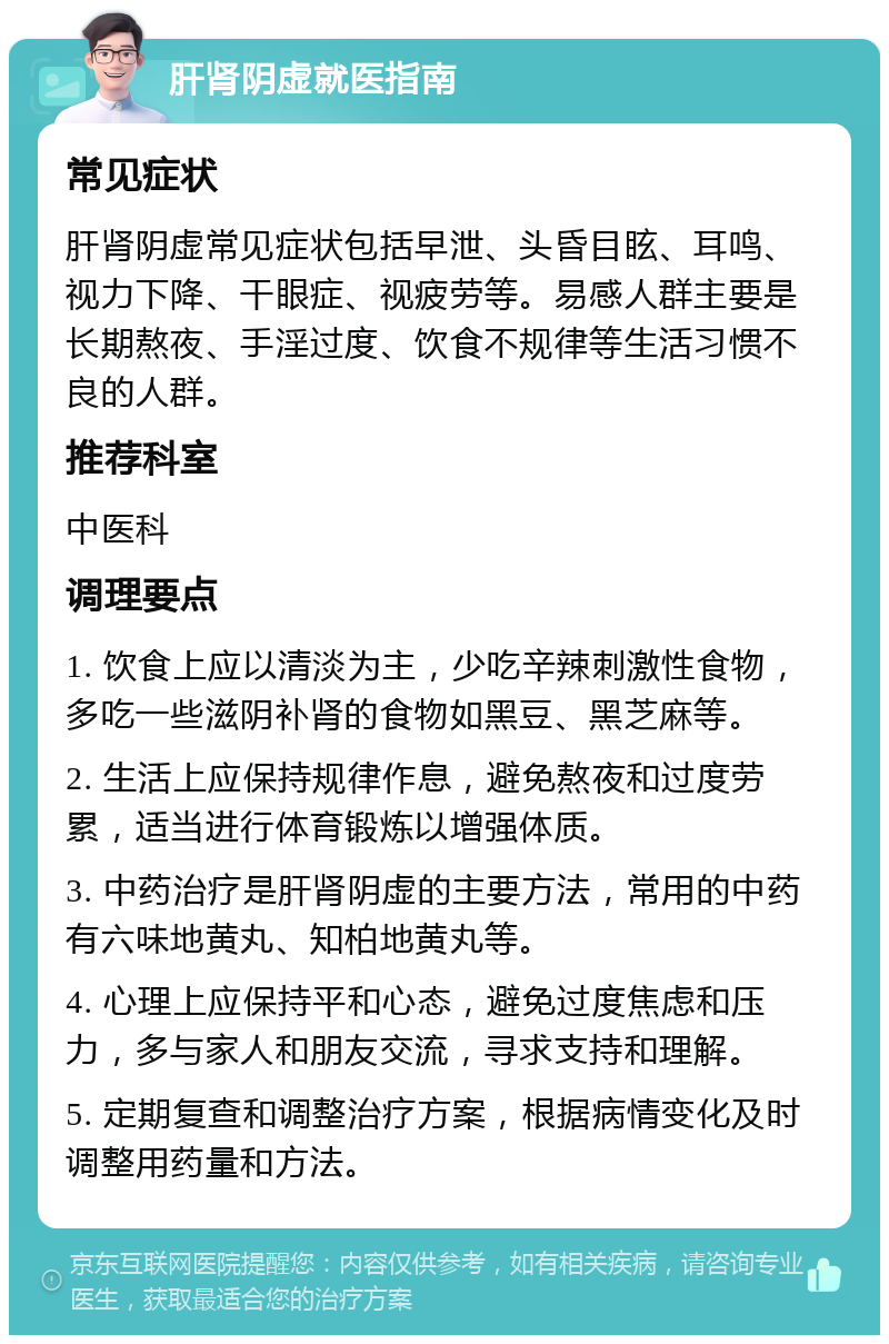 肝肾阴虚就医指南 常见症状 肝肾阴虚常见症状包括早泄、头昏目眩、耳鸣、视力下降、干眼症、视疲劳等。易感人群主要是长期熬夜、手淫过度、饮食不规律等生活习惯不良的人群。 推荐科室 中医科 调理要点 1. 饮食上应以清淡为主，少吃辛辣刺激性食物，多吃一些滋阴补肾的食物如黑豆、黑芝麻等。 2. 生活上应保持规律作息，避免熬夜和过度劳累，适当进行体育锻炼以增强体质。 3. 中药治疗是肝肾阴虚的主要方法，常用的中药有六味地黄丸、知柏地黄丸等。 4. 心理上应保持平和心态，避免过度焦虑和压力，多与家人和朋友交流，寻求支持和理解。 5. 定期复查和调整治疗方案，根据病情变化及时调整用药量和方法。