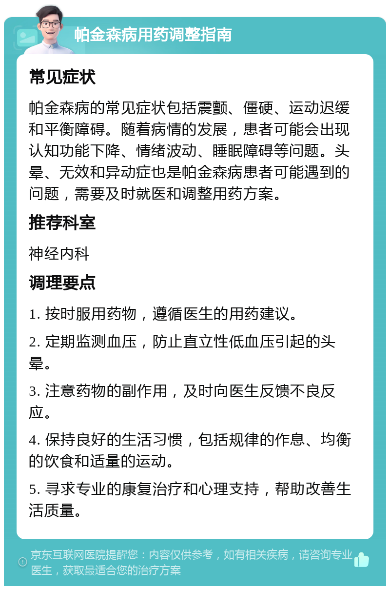 帕金森病用药调整指南 常见症状 帕金森病的常见症状包括震颤、僵硬、运动迟缓和平衡障碍。随着病情的发展，患者可能会出现认知功能下降、情绪波动、睡眠障碍等问题。头晕、无效和异动症也是帕金森病患者可能遇到的问题，需要及时就医和调整用药方案。 推荐科室 神经内科 调理要点 1. 按时服用药物，遵循医生的用药建议。 2. 定期监测血压，防止直立性低血压引起的头晕。 3. 注意药物的副作用，及时向医生反馈不良反应。 4. 保持良好的生活习惯，包括规律的作息、均衡的饮食和适量的运动。 5. 寻求专业的康复治疗和心理支持，帮助改善生活质量。