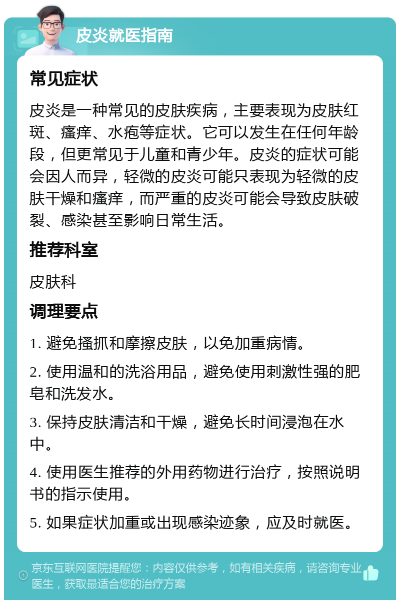 皮炎就医指南 常见症状 皮炎是一种常见的皮肤疾病，主要表现为皮肤红斑、瘙痒、水疱等症状。它可以发生在任何年龄段，但更常见于儿童和青少年。皮炎的症状可能会因人而异，轻微的皮炎可能只表现为轻微的皮肤干燥和瘙痒，而严重的皮炎可能会导致皮肤破裂、感染甚至影响日常生活。 推荐科室 皮肤科 调理要点 1. 避免搔抓和摩擦皮肤，以免加重病情。 2. 使用温和的洗浴用品，避免使用刺激性强的肥皂和洗发水。 3. 保持皮肤清洁和干燥，避免长时间浸泡在水中。 4. 使用医生推荐的外用药物进行治疗，按照说明书的指示使用。 5. 如果症状加重或出现感染迹象，应及时就医。