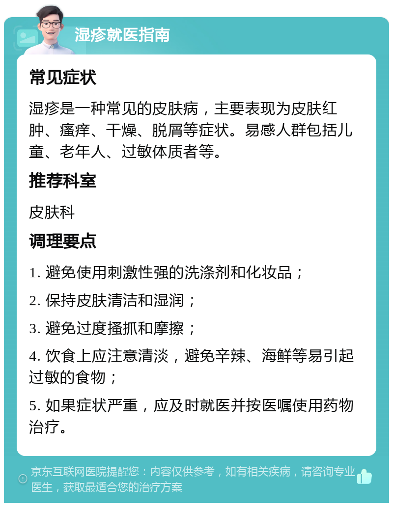 湿疹就医指南 常见症状 湿疹是一种常见的皮肤病，主要表现为皮肤红肿、瘙痒、干燥、脱屑等症状。易感人群包括儿童、老年人、过敏体质者等。 推荐科室 皮肤科 调理要点 1. 避免使用刺激性强的洗涤剂和化妆品； 2. 保持皮肤清洁和湿润； 3. 避免过度搔抓和摩擦； 4. 饮食上应注意清淡，避免辛辣、海鲜等易引起过敏的食物； 5. 如果症状严重，应及时就医并按医嘱使用药物治疗。