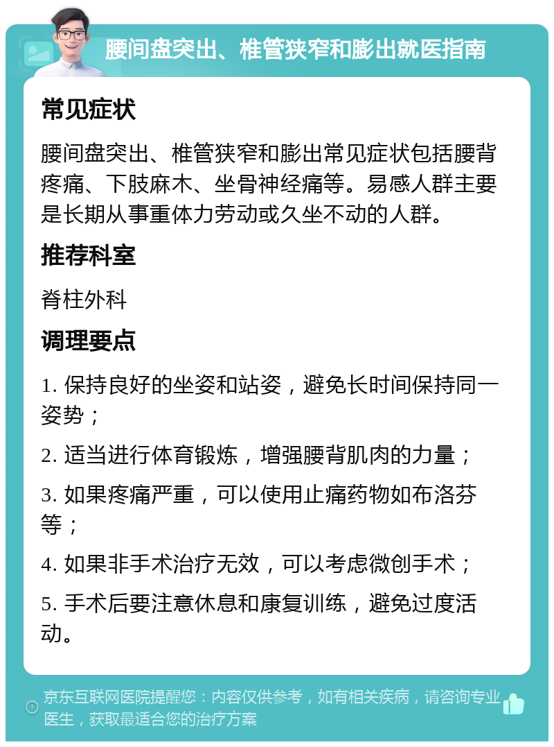 腰间盘突出、椎管狭窄和膨出就医指南 常见症状 腰间盘突出、椎管狭窄和膨出常见症状包括腰背疼痛、下肢麻木、坐骨神经痛等。易感人群主要是长期从事重体力劳动或久坐不动的人群。 推荐科室 脊柱外科 调理要点 1. 保持良好的坐姿和站姿，避免长时间保持同一姿势； 2. 适当进行体育锻炼，增强腰背肌肉的力量； 3. 如果疼痛严重，可以使用止痛药物如布洛芬等； 4. 如果非手术治疗无效，可以考虑微创手术； 5. 手术后要注意休息和康复训练，避免过度活动。