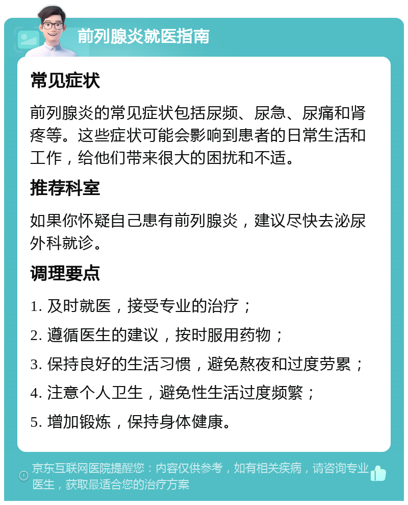 前列腺炎就医指南 常见症状 前列腺炎的常见症状包括尿频、尿急、尿痛和肾疼等。这些症状可能会影响到患者的日常生活和工作，给他们带来很大的困扰和不适。 推荐科室 如果你怀疑自己患有前列腺炎，建议尽快去泌尿外科就诊。 调理要点 1. 及时就医，接受专业的治疗； 2. 遵循医生的建议，按时服用药物； 3. 保持良好的生活习惯，避免熬夜和过度劳累； 4. 注意个人卫生，避免性生活过度频繁； 5. 增加锻炼，保持身体健康。