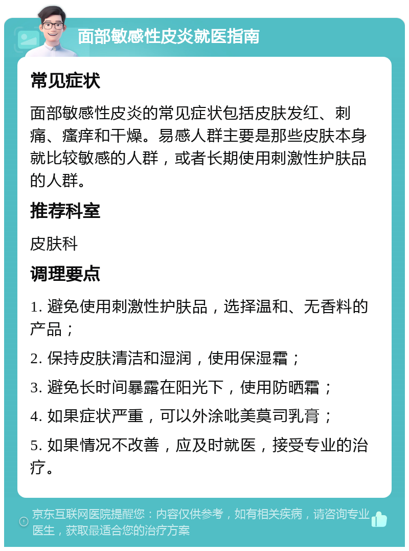 面部敏感性皮炎就医指南 常见症状 面部敏感性皮炎的常见症状包括皮肤发红、刺痛、瘙痒和干燥。易感人群主要是那些皮肤本身就比较敏感的人群，或者长期使用刺激性护肤品的人群。 推荐科室 皮肤科 调理要点 1. 避免使用刺激性护肤品，选择温和、无香料的产品； 2. 保持皮肤清洁和湿润，使用保湿霜； 3. 避免长时间暴露在阳光下，使用防晒霜； 4. 如果症状严重，可以外涂吡美莫司乳膏； 5. 如果情况不改善，应及时就医，接受专业的治疗。