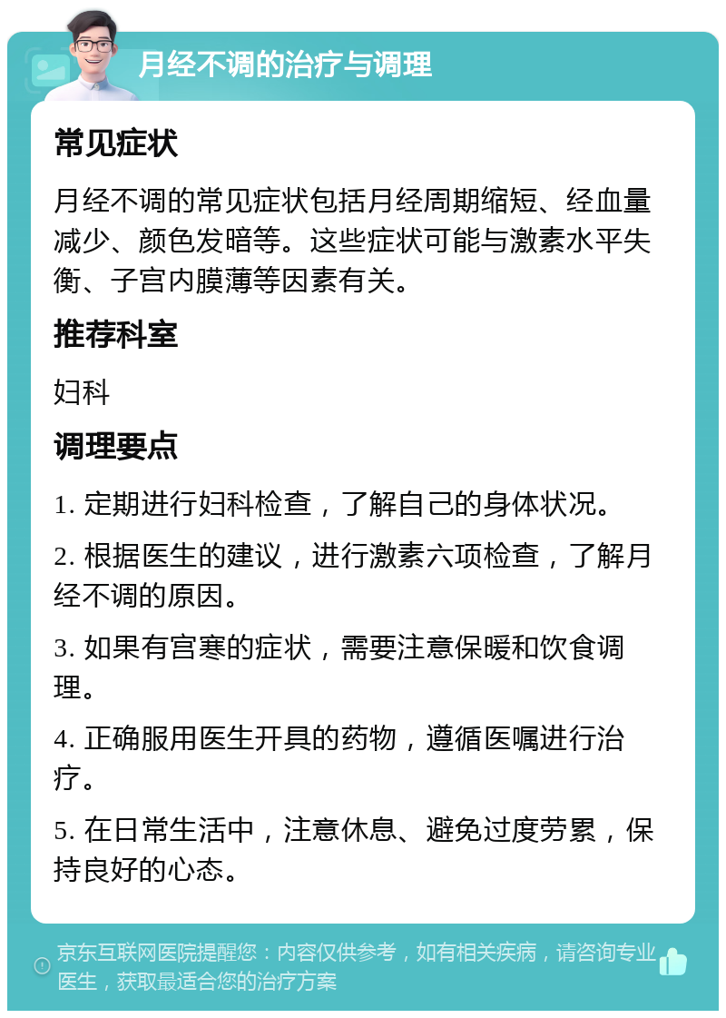 月经不调的治疗与调理 常见症状 月经不调的常见症状包括月经周期缩短、经血量减少、颜色发暗等。这些症状可能与激素水平失衡、子宫内膜薄等因素有关。 推荐科室 妇科 调理要点 1. 定期进行妇科检查，了解自己的身体状况。 2. 根据医生的建议，进行激素六项检查，了解月经不调的原因。 3. 如果有宫寒的症状，需要注意保暖和饮食调理。 4. 正确服用医生开具的药物，遵循医嘱进行治疗。 5. 在日常生活中，注意休息、避免过度劳累，保持良好的心态。