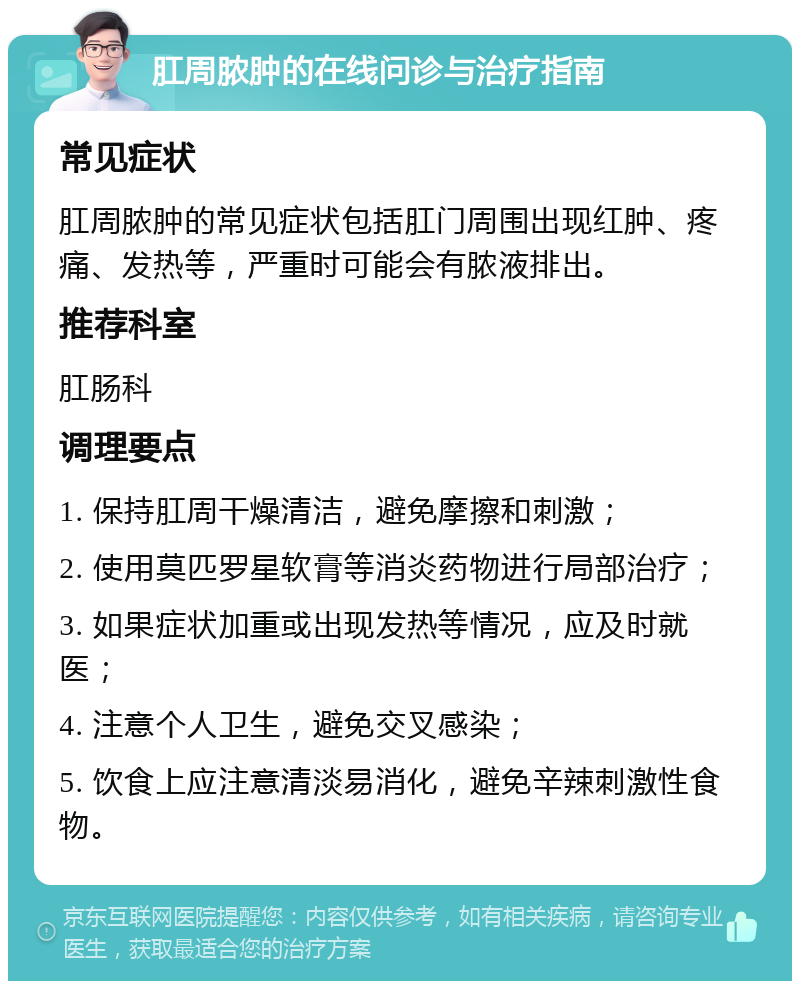 肛周脓肿的在线问诊与治疗指南 常见症状 肛周脓肿的常见症状包括肛门周围出现红肿、疼痛、发热等，严重时可能会有脓液排出。 推荐科室 肛肠科 调理要点 1. 保持肛周干燥清洁，避免摩擦和刺激； 2. 使用莫匹罗星软膏等消炎药物进行局部治疗； 3. 如果症状加重或出现发热等情况，应及时就医； 4. 注意个人卫生，避免交叉感染； 5. 饮食上应注意清淡易消化，避免辛辣刺激性食物。