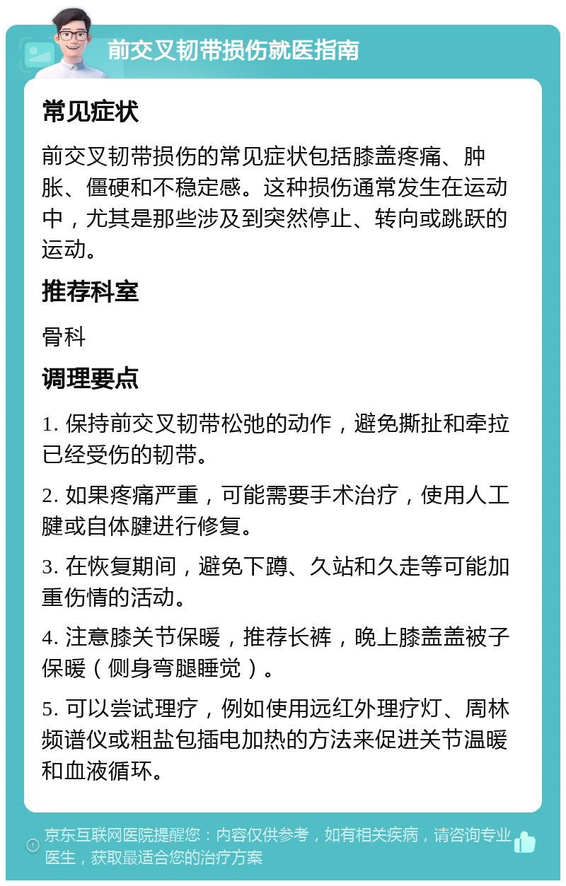 前交叉韧带损伤就医指南 常见症状 前交叉韧带损伤的常见症状包括膝盖疼痛、肿胀、僵硬和不稳定感。这种损伤通常发生在运动中，尤其是那些涉及到突然停止、转向或跳跃的运动。 推荐科室 骨科 调理要点 1. 保持前交叉韧带松弛的动作，避免撕扯和牵拉已经受伤的韧带。 2. 如果疼痛严重，可能需要手术治疗，使用人工腱或自体腱进行修复。 3. 在恢复期间，避免下蹲、久站和久走等可能加重伤情的活动。 4. 注意膝关节保暖，推荐长裤，晚上膝盖盖被子保暖（侧身弯腿睡觉）。 5. 可以尝试理疗，例如使用远红外理疗灯、周林频谱仪或粗盐包插电加热的方法来促进关节温暖和血液循环。