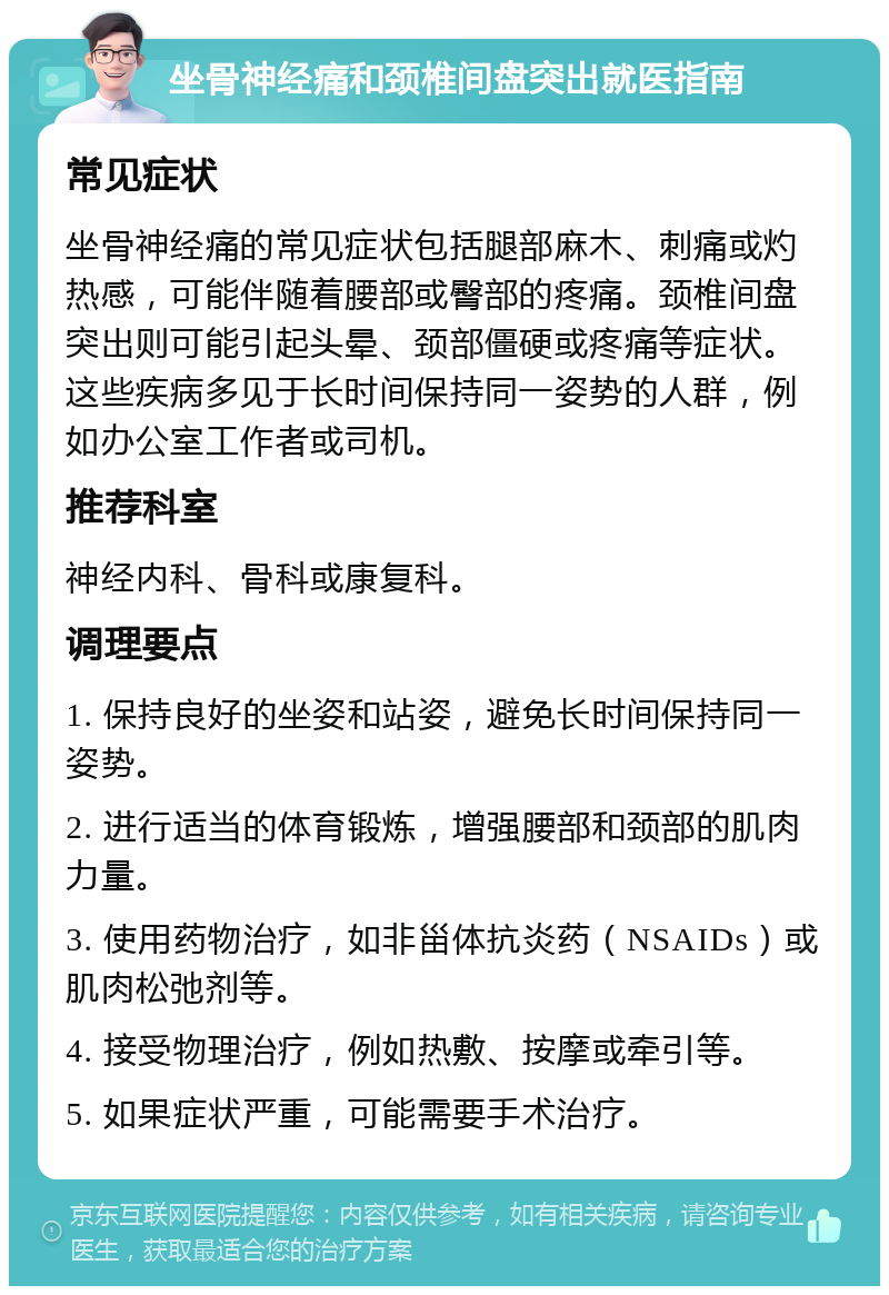 坐骨神经痛和颈椎间盘突出就医指南 常见症状 坐骨神经痛的常见症状包括腿部麻木、刺痛或灼热感，可能伴随着腰部或臀部的疼痛。颈椎间盘突出则可能引起头晕、颈部僵硬或疼痛等症状。这些疾病多见于长时间保持同一姿势的人群，例如办公室工作者或司机。 推荐科室 神经内科、骨科或康复科。 调理要点 1. 保持良好的坐姿和站姿，避免长时间保持同一姿势。 2. 进行适当的体育锻炼，增强腰部和颈部的肌肉力量。 3. 使用药物治疗，如非甾体抗炎药（NSAIDs）或肌肉松弛剂等。 4. 接受物理治疗，例如热敷、按摩或牵引等。 5. 如果症状严重，可能需要手术治疗。