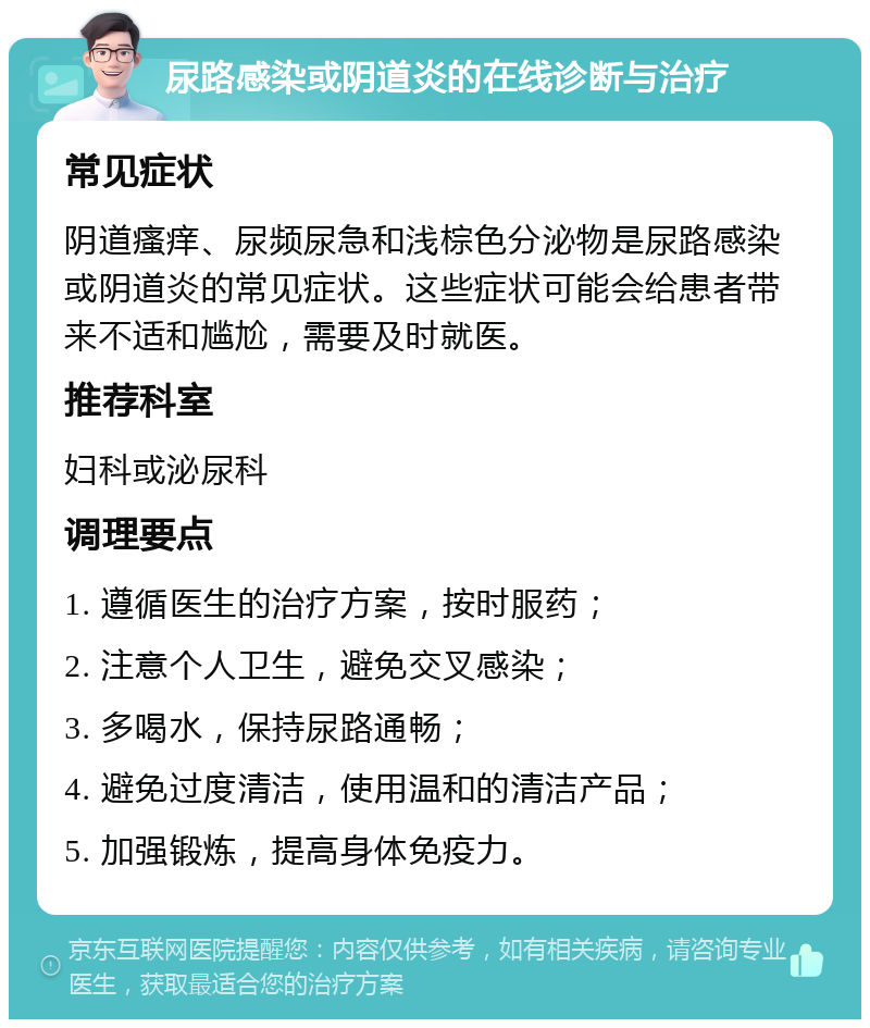 尿路感染或阴道炎的在线诊断与治疗 常见症状 阴道瘙痒、尿频尿急和浅棕色分泌物是尿路感染或阴道炎的常见症状。这些症状可能会给患者带来不适和尴尬，需要及时就医。 推荐科室 妇科或泌尿科 调理要点 1. 遵循医生的治疗方案，按时服药； 2. 注意个人卫生，避免交叉感染； 3. 多喝水，保持尿路通畅； 4. 避免过度清洁，使用温和的清洁产品； 5. 加强锻炼，提高身体免疫力。