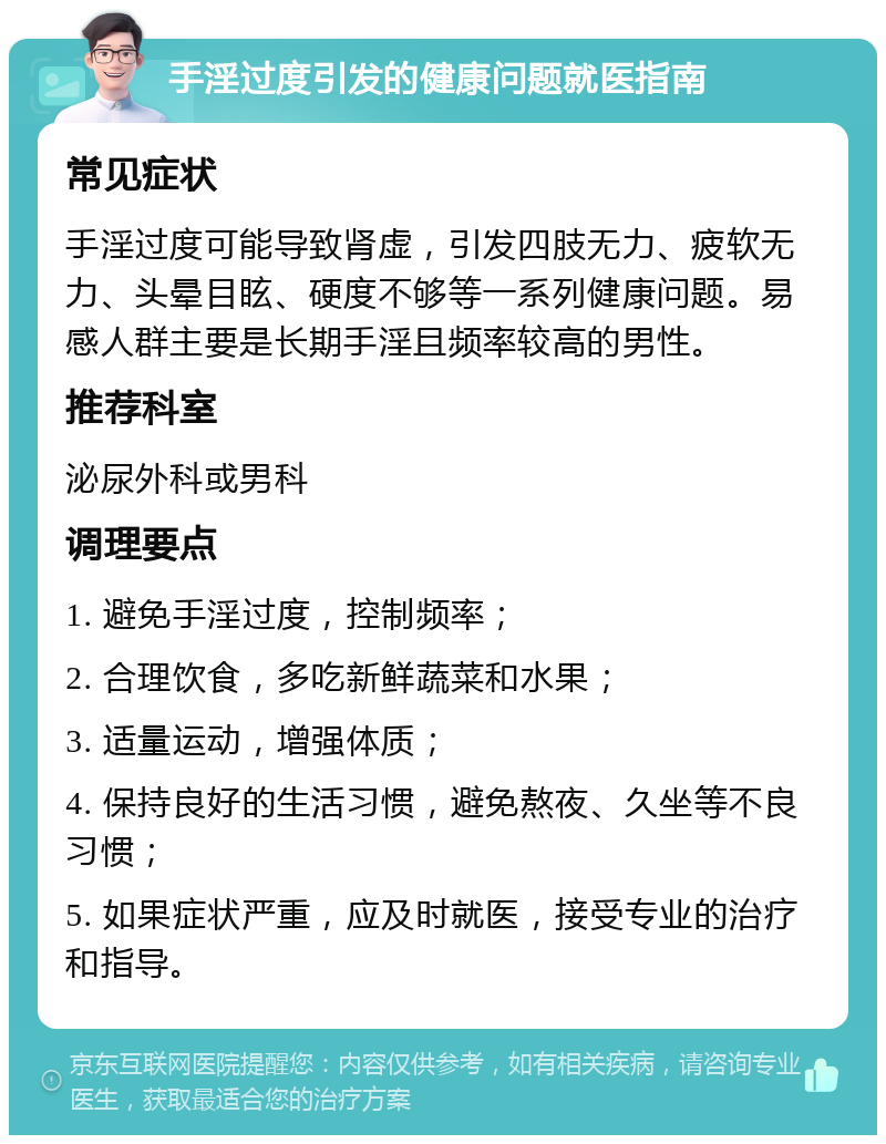 手淫过度引发的健康问题就医指南 常见症状 手淫过度可能导致肾虚，引发四肢无力、疲软无力、头晕目眩、硬度不够等一系列健康问题。易感人群主要是长期手淫且频率较高的男性。 推荐科室 泌尿外科或男科 调理要点 1. 避免手淫过度，控制频率； 2. 合理饮食，多吃新鲜蔬菜和水果； 3. 适量运动，增强体质； 4. 保持良好的生活习惯，避免熬夜、久坐等不良习惯； 5. 如果症状严重，应及时就医，接受专业的治疗和指导。