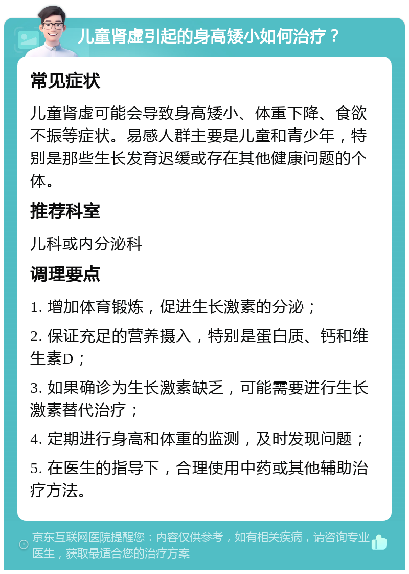 儿童肾虚引起的身高矮小如何治疗？ 常见症状 儿童肾虚可能会导致身高矮小、体重下降、食欲不振等症状。易感人群主要是儿童和青少年，特别是那些生长发育迟缓或存在其他健康问题的个体。 推荐科室 儿科或内分泌科 调理要点 1. 增加体育锻炼，促进生长激素的分泌； 2. 保证充足的营养摄入，特别是蛋白质、钙和维生素D； 3. 如果确诊为生长激素缺乏，可能需要进行生长激素替代治疗； 4. 定期进行身高和体重的监测，及时发现问题； 5. 在医生的指导下，合理使用中药或其他辅助治疗方法。