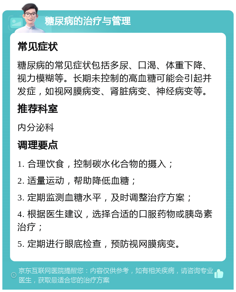 糖尿病的治疗与管理 常见症状 糖尿病的常见症状包括多尿、口渴、体重下降、视力模糊等。长期未控制的高血糖可能会引起并发症，如视网膜病变、肾脏病变、神经病变等。 推荐科室 内分泌科 调理要点 1. 合理饮食，控制碳水化合物的摄入； 2. 适量运动，帮助降低血糖； 3. 定期监测血糖水平，及时调整治疗方案； 4. 根据医生建议，选择合适的口服药物或胰岛素治疗； 5. 定期进行眼底检查，预防视网膜病变。