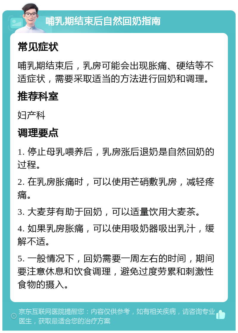 哺乳期结束后自然回奶指南 常见症状 哺乳期结束后，乳房可能会出现胀痛、硬结等不适症状，需要采取适当的方法进行回奶和调理。 推荐科室 妇产科 调理要点 1. 停止母乳喂养后，乳房涨后退奶是自然回奶的过程。 2. 在乳房胀痛时，可以使用芒硝敷乳房，减轻疼痛。 3. 大麦芽有助于回奶，可以适量饮用大麦茶。 4. 如果乳房胀痛，可以使用吸奶器吸出乳汁，缓解不适。 5. 一般情况下，回奶需要一周左右的时间，期间要注意休息和饮食调理，避免过度劳累和刺激性食物的摄入。