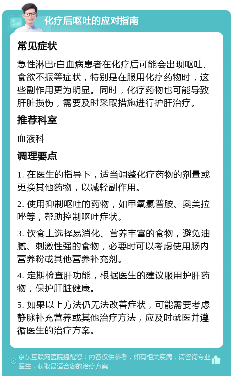 化疗后呕吐的应对指南 常见症状 急性淋巴t白血病患者在化疗后可能会出现呕吐、食欲不振等症状，特别是在服用化疗药物时，这些副作用更为明显。同时，化疗药物也可能导致肝脏损伤，需要及时采取措施进行护肝治疗。 推荐科室 血液科 调理要点 1. 在医生的指导下，适当调整化疗药物的剂量或更换其他药物，以减轻副作用。 2. 使用抑制呕吐的药物，如甲氧氯普胺、奥美拉唑等，帮助控制呕吐症状。 3. 饮食上选择易消化、营养丰富的食物，避免油腻、刺激性强的食物，必要时可以考虑使用肠内营养粉或其他营养补充剂。 4. 定期检查肝功能，根据医生的建议服用护肝药物，保护肝脏健康。 5. 如果以上方法仍无法改善症状，可能需要考虑静脉补充营养或其他治疗方法，应及时就医并遵循医生的治疗方案。